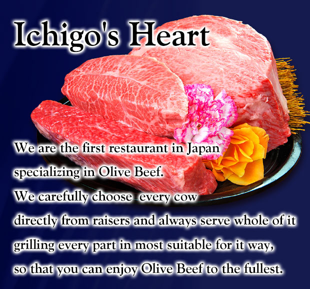Ichigo's Heart　We are the first restaurant in Japan specializing in Olive Beef. We carefully choose  every cow directly from raisers and always serve whole of it grilling every part in most suitable for it way,so that you can enjoy Olive Beef to the fullest.