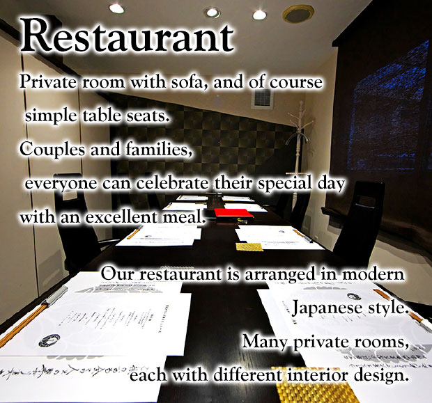 Restaurant  Private room with sofa, and of course simple table seats. Couples and families, everyone can celebrate their special day with an excellent meal.  Our restaurant is arranged in modern Japanese style. Many private rooms, each with different interior design.